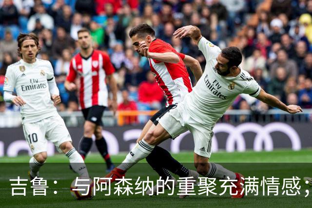 吉鲁：与阿森纳的重聚充满情感；希望年轻球员从我这里学习